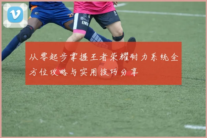 从零起步掌握王者荣耀耐力系统全方位攻略与实用技巧分享